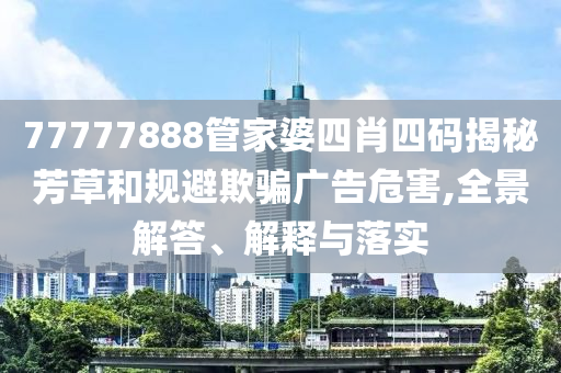 77777888管家婆四肖四碼揭秘芳草和規(guī)避欺騙廣告危害,全景解答、解釋與落實
