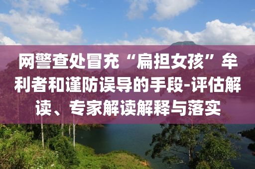 網(wǎng)警查處冒充“扁擔(dān)女孩”牟利者和謹(jǐn)防誤導(dǎo)的手段-評(píng)估解讀、專(zhuān)家解讀解釋與落實(shí)