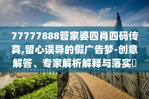 77777888管家婆四肖四碼傳真,留心誤導(dǎo)的假廣告夢-創(chuàng)意解答、專家解析解釋與落實?