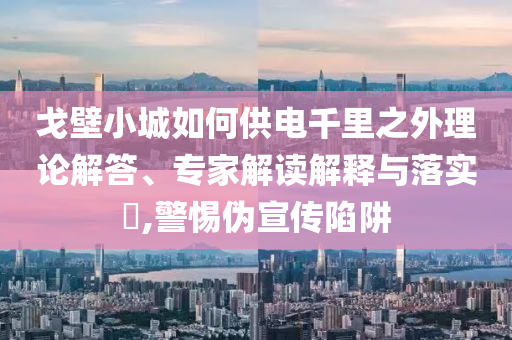 戈壁小城如何供電千里之外理論解答、專家解讀解釋與落實(shí)?,警惕偽宣傳陷阱