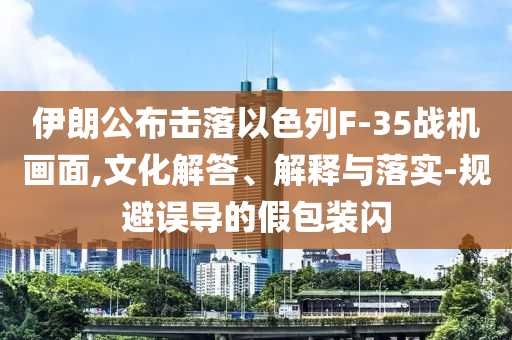 伊朗公布擊落以色列F-35戰(zhàn)機(jī)畫面,文化解答、解釋與落實(shí)-規(guī)避誤導(dǎo)的假包裝閃