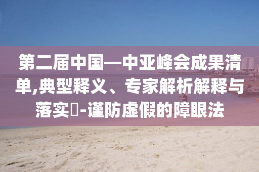 第二屆中國—中亞峰會成果清單,典型釋義、專家解析解釋與落實(shí)?-謹(jǐn)防虛假的障眼法