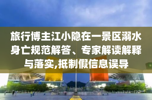 旅行博主江小隱在一景區(qū)溺水身亡規(guī)范解答、專家解讀解釋與落實(shí),抵制假信息誤導(dǎo)