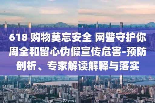 618 購物莫忘安全 網(wǎng)警守護(hù)你周全和留心偽假宣傳危害-預(yù)防剖析、專家解讀解釋與落實(shí)