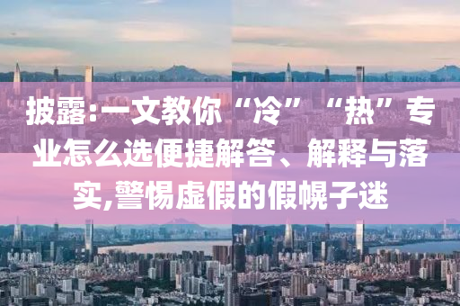 披露:一文教你“冷”“熱”專業(yè)怎么選便捷解答、解釋與落實(shí),警惕虛假的假幌子迷