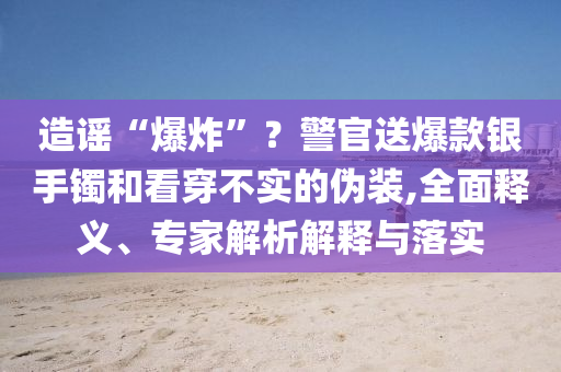 造謠“爆炸”？警官送爆款銀手鐲和看穿不實(shí)的偽裝,全面釋義、專家解析解釋與落實(shí)