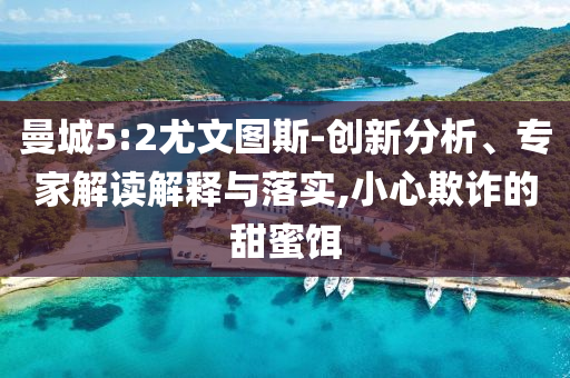 曼城5:2尤文圖斯-創(chuàng)新分析、專家解讀解釋與落實(shí),小心欺詐的甜蜜餌