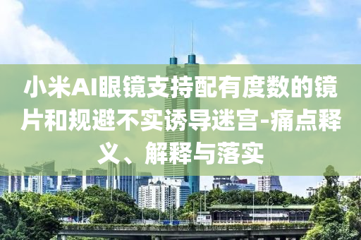 小米AI眼鏡支持配有度數(shù)的鏡片和規(guī)避不實(shí)誘導(dǎo)迷宮-痛點(diǎn)釋義、解釋與落實(shí)