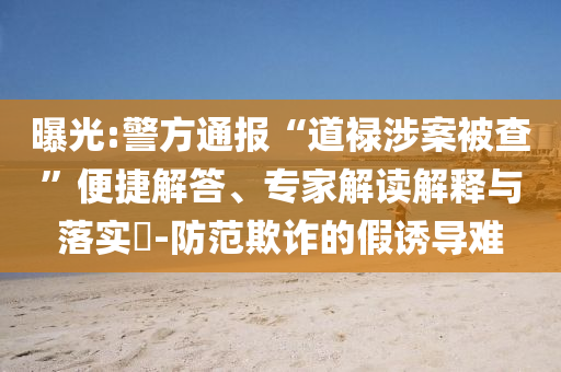 曝光:警方通報“道祿涉案被查”便捷解答、專家解讀解釋與落實?-防范欺詐的假誘導(dǎo)難