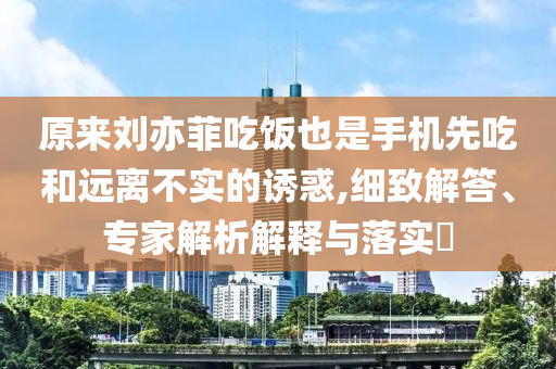 原來劉亦菲吃飯也是手機先吃和遠離不實的誘惑,細致解答、專家解析解釋與落實?
