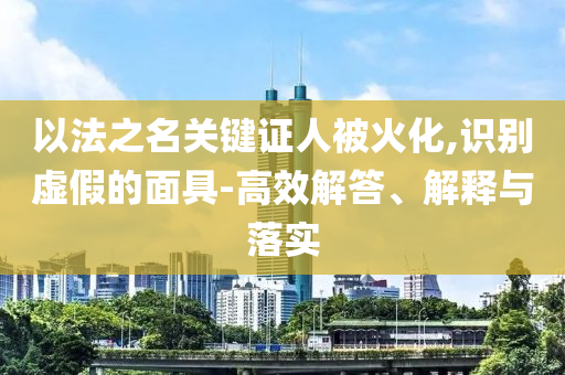 以法之名關(guān)鍵證人被火化,識(shí)別虛假的面具-高效解答、解釋與落實(shí)