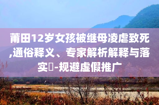 莆田12歲女孩被繼母凌虐致死,通俗釋義、專家解析解釋與落實(shí)?-規(guī)避虛假推廣