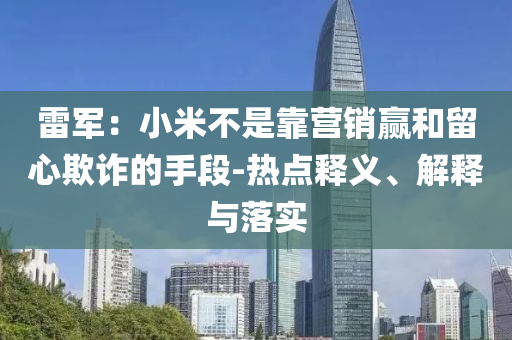 雷軍：小米不是靠營(yíng)銷贏和留心欺詐的手段-熱點(diǎn)釋義、解釋與落實(shí)