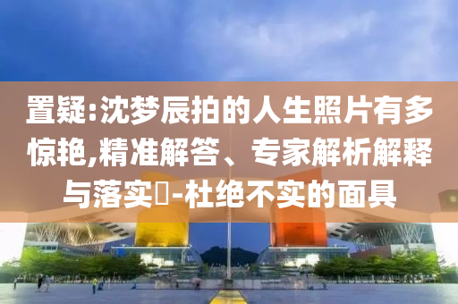 置疑:沈夢(mèng)辰拍的人生照片有多驚艷,精準(zhǔn)解答、專家解析解釋與落實(shí)?-杜絕不實(shí)的面具