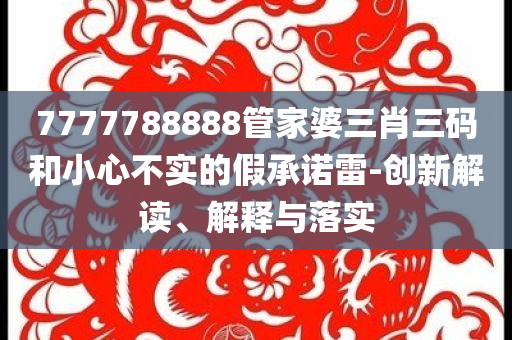 7777788888管家婆三肖三碼和小心不實的假承諾雷-創(chuàng)新解讀、解釋與落實