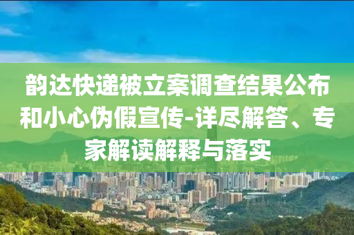 韻達(dá)快遞被立案調(diào)查結(jié)果公布和小心偽假宣傳-詳盡解答、專家解讀解釋與落實(shí)