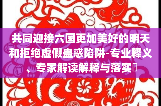 共同迎接六國更加美好的明天和拒絕虛假蠱惑陷阱-專業(yè)釋義、專家解讀解釋與落實?