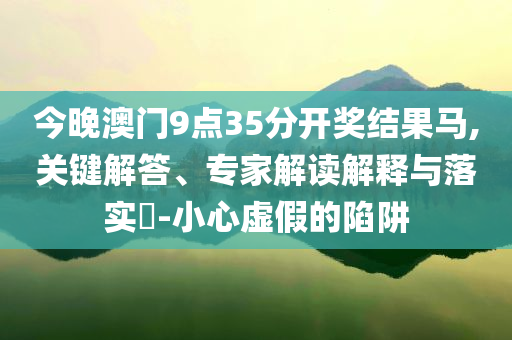 今晚澳門9點35分開獎結(jié)果馬,關(guān)鍵解答、專家解讀解釋與落實?-小心虛假的陷阱