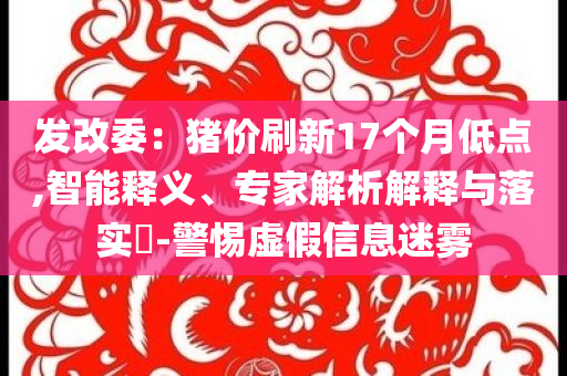 發(fā)改委：豬價刷新17個月低點,智能釋義、專家解析解釋與落實?-警惕虛假信息迷霧