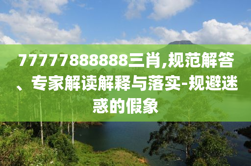 77777888888三肖,規(guī)范解答、專家解讀解釋與落實(shí)-規(guī)避迷惑的假象