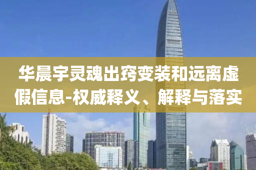 華晨宇靈魂出竅變裝和遠(yuǎn)離虛假信息-權(quán)威釋義、解釋與落實(shí)