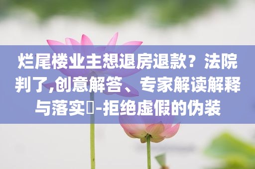 爛尾樓業(yè)主想退房退款？法院判了,創(chuàng)意解答、專(zhuān)家解讀解釋與落實(shí)?-拒絕虛假的偽裝