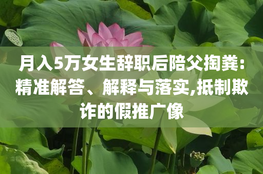 月入5萬女生辭職后陪父掏糞:精準解答、解釋與落實,抵制欺詐的假推廣像