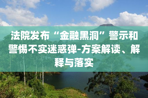 法院發(fā)布“金融黑洞”警示和警惕不實迷惑彈-方案解讀、解釋與落實