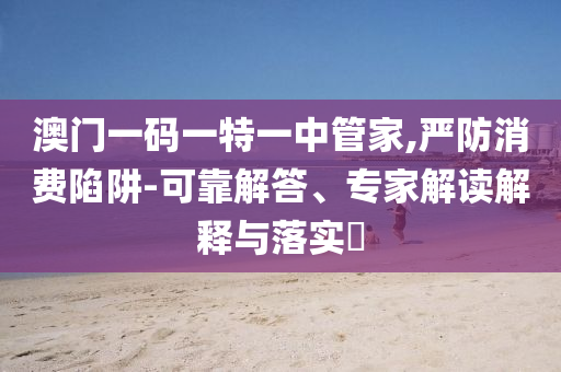 澳門一碼一特一中管家,嚴(yán)防消費(fèi)陷阱-可靠解答、專家解讀解釋與落實?