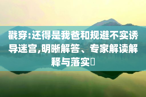 戳穿:還得是我爸和規(guī)避不實誘導迷宮,明晰解答、專家解讀解釋與落實?