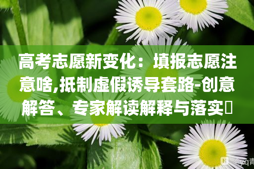 高考志愿新變化：填報(bào)志愿注意啥,抵制虛假誘導(dǎo)套路-創(chuàng)意解答、專家解讀解釋與落實(shí)?