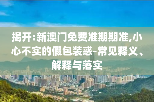 揭開:新澳門免費準(zhǔn)期期準(zhǔn),小心不實的假包裝惑-常見釋義、解釋與落實
