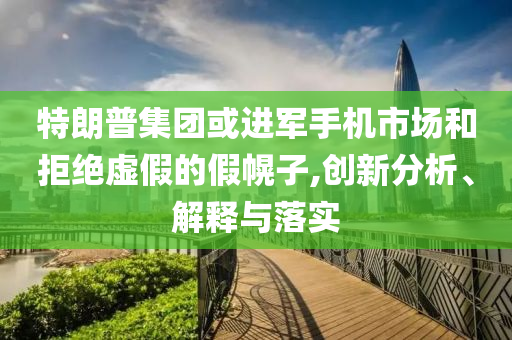 特朗普集團或進軍手機市場和拒絕虛假的假幌子,創(chuàng)新分析、解釋與落實