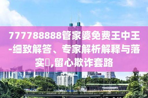 777788888管家婆免費(fèi)王中王-細(xì)致解答、專家解析解釋與落實?,留心欺詐套路