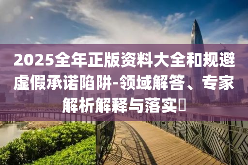 2025全年正版資料大全和規(guī)避虛假承諾陷阱-領(lǐng)域解答、專家解析解釋與落實(shí)?