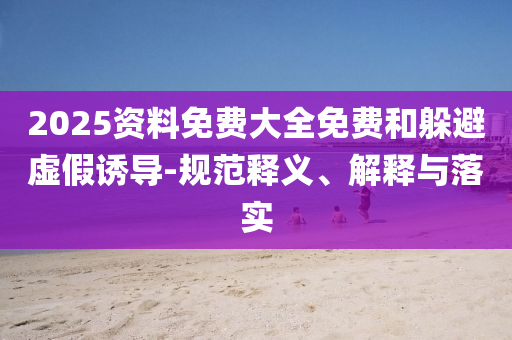 2025資料免費(fèi)大全免費(fèi)和躲避虛假誘導(dǎo)-規(guī)范釋義、解釋與落實(shí)