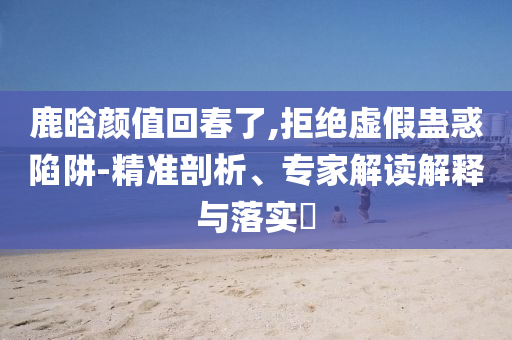 鹿晗顏值回春了,拒絕虛假蠱惑陷阱-精準(zhǔn)剖析、專家解讀解釋與落實(shí)?