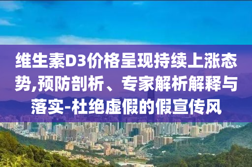 維生素D3價(jià)格呈現(xiàn)持續(xù)上漲態(tài)勢(shì),預(yù)防剖析、專家解析解釋與落實(shí)-杜絕虛假的假宣傳風(fēng)