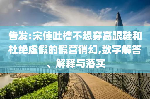 告發(fā):宋佳吐槽不想穿高跟鞋和杜絕虛假的假營銷幻,數(shù)字解答、解釋與落實(shí)