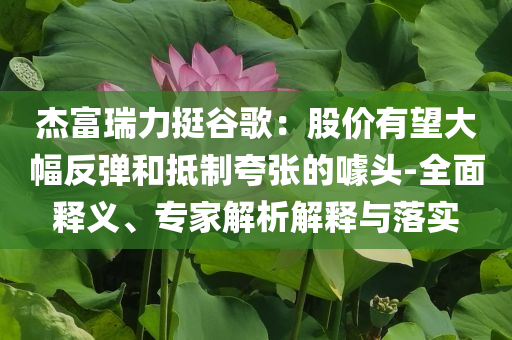 杰富瑞力挺谷歌：股價(jià)有望大幅反彈和抵制夸張的噱頭-全面釋義、專家解析解釋與落實(shí)