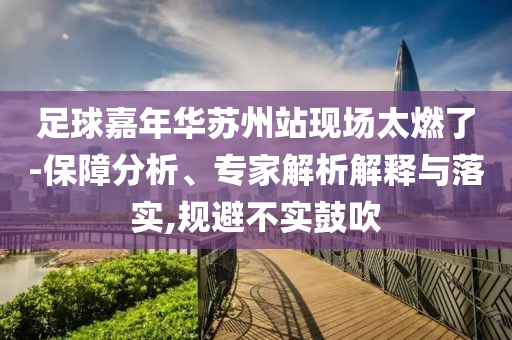 足球嘉年華蘇州站現(xiàn)場太燃了-保障分析、專家解析解釋與落實(shí),規(guī)避不實(shí)鼓吹
