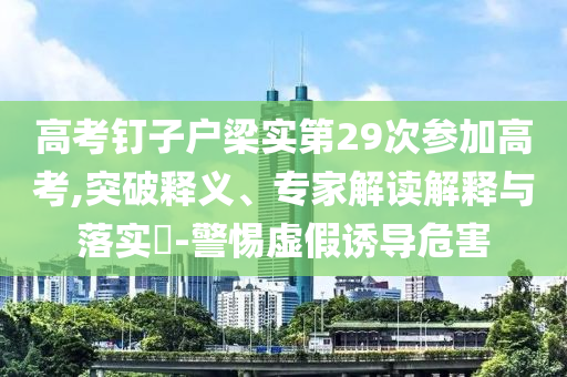 高考釘子戶梁實(shí)第29次參加高考,突破釋義、專家解讀解釋與落實(shí)?-警惕虛假誘導(dǎo)危害