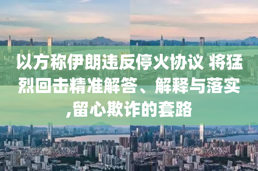 以方稱伊朗違反?；饏f(xié)議 將猛烈回?fù)艟珳?zhǔn)解答、解釋與落實(shí),留心欺詐的套路