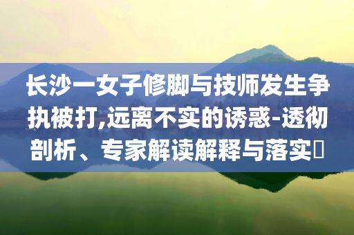 長(zhǎng)沙一女子修腳與技師發(fā)生爭(zhēng)執(zhí)被打,遠(yuǎn)離不實(shí)的誘惑-透徹剖析、專(zhuān)家解讀解釋與落實(shí)?