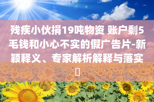 殘疾小伙捐19噸物資 賬戶剩5毛錢和小心不實的假廣告片-新穎釋義、專家解析解釋與落實?