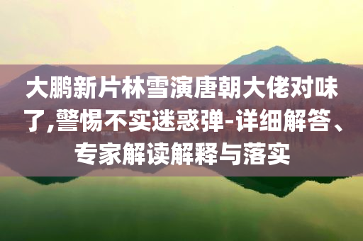 大鵬新片林雪演唐朝大佬對味了,警惕不實迷惑彈-詳細解答、專家解讀解釋與落實