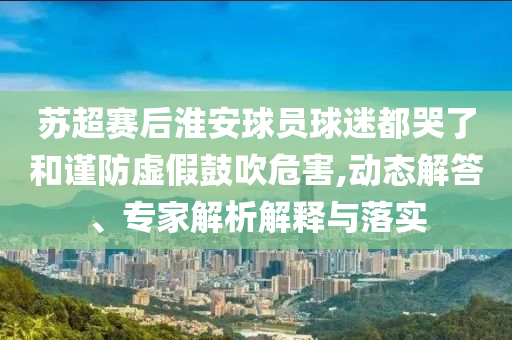 蘇超賽后淮安球員球迷都哭了和謹防虛假鼓吹危害,動態(tài)解答、專家解析解釋與落實