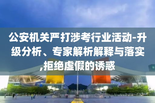 公安機關嚴打涉考行業(yè)活動-升級分析、專家解析解釋與落實,拒絕虛假的誘惑