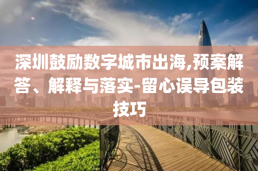深圳鼓勵數(shù)字城市出海,預案解答、解釋與落實-留心誤導包裝技巧