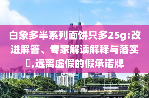 白象多半系列面餅只多25g:改進(jìn)解答、專家解讀解釋與落實?,遠(yuǎn)離虛假的假承諾牌